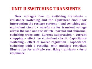 UNIT II SWITCHING TRANSIENTS
Over voltages due to switching transients -
resistance switching and the equivalent circuit for
interrupting the resistor current - load switching and
equivalent circuit - waveforms for transient voltage
across the load and the switch - normal and abnormal
switching transients. Current suppression - current
chopping – effect ive equivalent circuit. Capacitance
switching - effect of source regulation - capacitance
switching with a restrike, with multiple restrikes.
Illustration for multiple restriking transients - ferro
resonance.
 