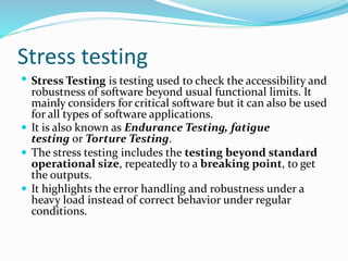 Stress testing
 Stress Testing is testing used to check the accessibility and
robustness of software beyond usual functional limits. It
mainly considers for critical software but it can also be used
for all types of software applications.
 It is also known as Endurance Testing, fatigue
testing or Torture Testing.
 The stress testing includes the testing beyond standard
operational size, repeatedly to a breaking point, to get
the outputs.
 It highlights the error handling and robustness under a
heavy load instead of correct behavior under regular
conditions.
 