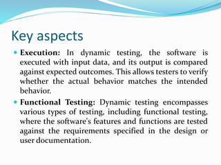 Key aspects
 Execution: In dynamic testing, the software is
executed with input data, and its output is compared
against expected outcomes. This allows testers to verify
whether the actual behavior matches the intended
behavior.
 Functional Testing: Dynamic testing encompasses
various types of testing, including functional testing,
where the software's features and functions are tested
against the requirements specified in the design or
user documentation.
 