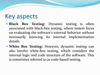 Key aspects
 Black Box Testing: Dynamic testing is often
associated with black-box testing, where testers focus
on evaluating the software's external behavior without
necessarily knowing its internal implementation
details.
 White Box Testing: However, dynamic testing can
also involve white-box testing, which considers the
internal logic and code structure of the software. This
is sometimes referred to as code-based testing.
 