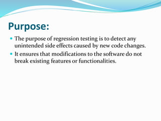 Purpose:
 The purpose of regression testing is to detect any
unintended side effects caused by new code changes.
 It ensures that modifications to the software do not
break existing features or functionalities.
 