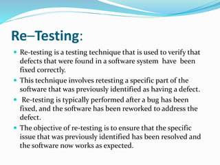 Re–Testing:
 Re-testing is a testing technique that is used to verify that
defects that were found in a software system have been
fixed correctly.
 This technique involves retesting a specific part of the
software that was previously identified as having a defect.
 Re-testing is typically performed after a bug has been
fixed, and the software has been reworked to address the
defect.
 The objective of re-testing is to ensure that the specific
issue that was previously identified has been resolved and
the software now works as expected.
 