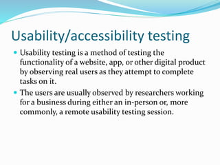 Usability/accessibility testing
 Usability testing is a method of testing the
functionality of a website, app, or other digital product
by observing real users as they attempt to complete
tasks on it.
 The users are usually observed by researchers working
for a business during either an in-person or, more
commonly, a remote usability testing session.
 