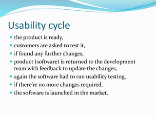 Usability cycle
 the product is ready,
 customers are asked to test it,
 if found any further changes,
 product (software) is returned to the development
team with feedback to update the changes,
 again the software had to run usability testing,
 if there’re no more changes required,
 the software is launched in the market.
 