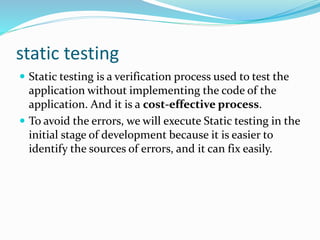static testing
 Static testing is a verification process used to test the
application without implementing the code of the
application. And it is a cost-effective process.
 To avoid the errors, we will execute Static testing in the
initial stage of development because it is easier to
identify the sources of errors, and it can fix easily.
 