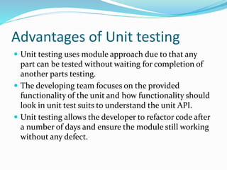 Advantages of Unit testing
 Unit testing uses module approach due to that any
part can be tested without waiting for completion of
another parts testing.
 The developing team focuses on the provided
functionality of the unit and how functionality should
look in unit test suits to understand the unit API.
 Unit testing allows the developer to refactor code after
a number of days and ensure the module still working
without any defect.
 