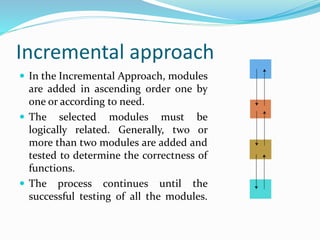 Incremental approach
 In the Incremental Approach, modules
are added in ascending order one by
one or according to need.
 The selected modules must be
logically related. Generally, two or
more than two modules are added and
tested to determine the correctness of
functions.
 The process continues until the
successful testing of all the modules.
 