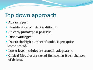 Top down approach
 Advantages:
 Identification of defect is difficult.
 An early prototype is possible.
 Disadvantages:
 Due to the high number of stubs, it gets quite
complicated.
 Lower level modules are tested inadequately.
 Critical Modules are tested first so that fewer chances
of defects.
 