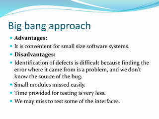 Big bang approach
 Advantages:
 It is convenient for small size software systems.
 Disadvantages:
 Identification of defects is difficult because finding the
error where it came from is a problem, and we don't
know the source of the bug.
 Small modules missed easily.
 Time provided for testing is very less.
 We may miss to test some of the interfaces.
 