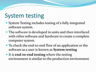 System testing
 System Testing includes testing of a fully integrated
software system.
 The software is developed in units and then interfaced
with other software and hardware to create a complete
computer system.
 To check the end-to-end flow of an application or the
software as a user is known as System testing
 It is end-to-end testing where the testing
environment is similar to the production environment
 