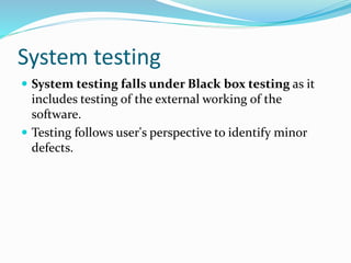 System testing
 System testing falls under Black box testing as it
includes testing of the external working of the
software.
 Testing follows user's perspective to identify minor
defects.
 