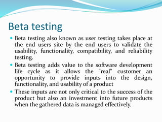 Beta testing
 Beta testing also known as user testing takes place at
the end users site by the end users to validate the
usability, functionality, compatibility, and reliability
testing.
 Beta testing adds value to the software development
life cycle as it allows the "real" customer an
opportunity to provide inputs into the design,
functionality, and usability of a product
 These inputs are not only critical to the success of the
product but also an investment into future products
when the gathered data is managed effectively.
 