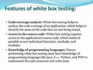 Features of white box testing:
 Code coverage analysis: White box testing helps to
analyze the code coverage of an application, which helps to
identify the areas of the code that are not being tested.
 Access to the source code: White box testing requires
access to the application’s source code, which makes it
possible to test individual functions, methods, and
modules.
 Knowledge of programming languages: Testers
performing white box testing must have knowledge of
programming languages like Java, C++, Python, and PHP to
understand the code structure and write tests.
 