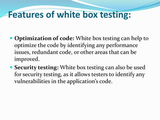  Optimization of code: White box testing can help to
optimize the code by identifying any performance
issues, redundant code, or other areas that can be
improved.
 Security testing: White box testing can also be used
for security testing, as it allows testers to identify any
vulnerabilities in the application’s code.
Features of white box testing:
 