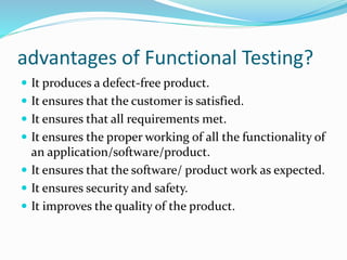advantages of Functional Testing?
 It produces a defect-free product.
 It ensures that the customer is satisfied.
 It ensures that all requirements met.
 It ensures the proper working of all the functionality of
an application/software/product.
 It ensures that the software/ product work as expected.
 It ensures security and safety.
 It improves the quality of the product.
 