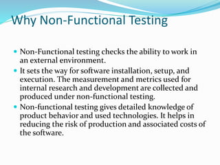Why Non-Functional Testing
 Non-Functional testing checks the ability to work in
an external environment.
 It sets the way for software installation, setup, and
execution. The measurement and metrics used for
internal research and development are collected and
produced under non-functional testing.
 Non-functional testing gives detailed knowledge of
product behavior and used technologies. It helps in
reducing the risk of production and associated costs of
the software.
 