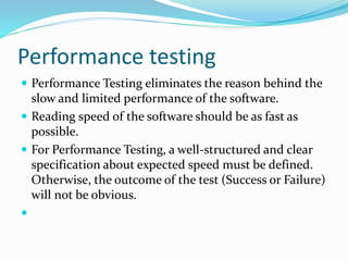 Performance testing
 Performance Testing eliminates the reason behind the
slow and limited performance of the software.
 Reading speed of the software should be as fast as
possible.
 For Performance Testing, a well-structured and clear
specification about expected speed must be defined.
Otherwise, the outcome of the test (Success or Failure)
will not be obvious.

 