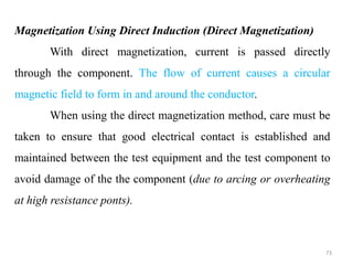 73
Magnetization Using Direct Induction (Direct Magnetization)
With direct magnetization, current is passed directly
through the component. The flow of current causes a circular
magnetic field to form in and around the conductor.
When using the direct magnetization method, care must be
taken to ensure that good electrical contact is established and
maintained between the test equipment and the test component to
avoid damage of the the component (due to arcing or overheating
at high resistance ponts).
 