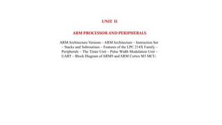 UNIT II
ARM PROCESSOR AND PERIPHERALS
ARMArchitecture Versions –ARMArchitecture – Instruction Set
– Stacks and Subroutines – Features of the LPC 214X Family –
Peripherals – The Timer Unit – Pulse Width Modulation Unit –
UART – Block Diagram ofARM9 andARM Cortex M3 MCU.
 