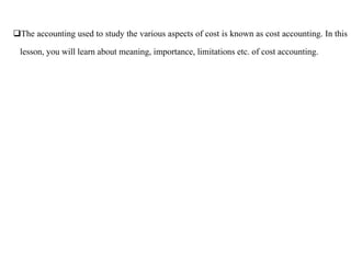 The accounting used to study the various aspects of cost is known as cost accounting. In this
lesson, you will learn about meaning, importance, limitations etc. of cost accounting.
 