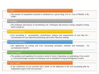 12
• The amount of expenditure incurred or attributed on a given thing. For ex. Cost of Mobile is Rs.
8,000/-
Cost
• The technique and process of ascertaining cost. Techniques like process costing, marginal costing,
batch costing etc.
Costing
• Cost accounting is accumulation, classification, analysis and interpretation of cost data for -
Ascertainment of cost, Operational planning and control, Decision-making
Cost Accounting
• The application of costing and Cost Accounting principles, methods and techniques for
ascertainment of profit.
Cost Accountancy
• The guidance and regulation by executive action of costs of operating on undertaking. Cost control
is’ exercised through a number of techniques such as Standard Costing and Budgetary Control.
Cost Control
• It the verification of cost accounts and a check on the adherence to the cost accounting plan by
independent expert of the cost accounts.’
Cost Audit
 