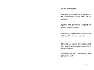 17
double entry system.
The main function of cost accounting is
to ascertainment of cost and helps in
decision.
Systems and procedures adopted for
proper cost accounting.
Comparing Cost of our product with cost
of competitor for same product.
Standard and actual cost is compared
and analyze and measures taken for if
variation found.
Utilization of cost information and
control the cost.
 