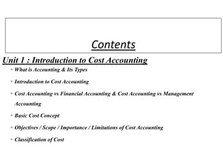 Contents
Unit 1 : Introduction to Cost Accounting
 What is Accounting & Its Types
 Introduction to Cost Accounting
 Cost Accounting vs Financial Accounting & Cost Accounting vs Management
Accounting
 Basic Cost Concept
 Objectives / Scope / Importance / Limitations of Cost Accounting
 Classification of Cost
 