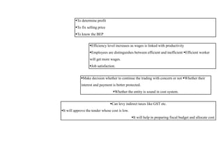 To determine profit
To fix selling price
To know the BEP
Efficiency level increases as wages is linked with productivity
Employees are distinguishes between efficient and inefficient Efficient worker
will get more wages.
Job satisfaction.
Make decision whether to continue the trading with concern or not Whether their
interest and payment is better protected.
Whether the entity is sound in cost system.
Can levy indirect taxes like GST etc.
It will approve the tender whose cost is low.
It will help in preparing fiscal budget and allocate cost.
 