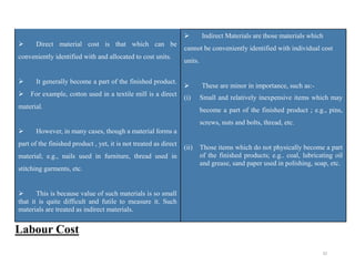 32
 Direct material cost is that which can be
conveniently identified with and allocated to cost units.
 It generally become a part of the finished product.
For example, cotton used in a textile mill is a direct
material.
 However, in many cases, though a material forms a
part of the finished product , yet, it is not treated as direct
material; e.g., nails used in furniture, thread used in
stitching garments, etc.
 This is because value of such materials is so small
that it is quite difficult and futile to measure it. Such
materials are treated as indirect materials.
 Indirect Materials are those materials which
cannot be conveniently identified with individual cost
units.
 These are minor in importance, such as:-
(i) Small and relatively inexpensive items which may
become a part of the finished product ; e.g., pins,
screws, nuts and bolts, thread, etc.
(ii) Those items which do not physically become a part
of the finished products; e.g.. coal, lubricating oil
and grease, sand paper used in polishing, soap, etc.
Labour Cost
 