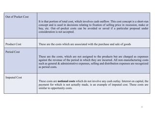 39
Out of Pocket Cost
It is that portion of total cost, which involves cash outflow. This cost concept is a short-run
concept and is used in decisions relating to fixation of selling price in recession, make or
buy, etc. Out–of–pocket costs can be avoided or saved if a particular proposal under
consideration is not accepted.
Product Cost These are the costs which are associated with the purchase and sale of goods
Period Cost
These are the costs, which are not assigned to the products but are charged as expenses
against the revenue of the period in which they are incurred. All non-manufacturing costs
such as general & administrative expenses, selling and distribution expenses are recognized
as period costs.
Imputed Cost
These costs are notional costs which do not involve any cash outlay. Interest on capital, the
payment for which is not actually made, is an example of imputed cost. These costs are
similar to opportunity costs.
 