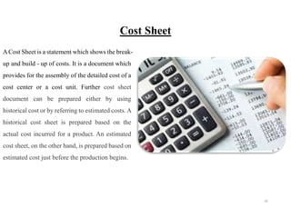 41
Cost Sheet
ACost Sheet is a statement which shows the break-
up and build - up of costs. It is a document which
provides for the assembly of the detailed cost of a
cost center or a cost unit. Further cost sheet
document can be prepared either by using
historical cost or by referring to estimated costs. A
historical cost sheet is prepared based on the
actual cost incurred for a product. An estimated
cost sheet, on the other hand, is prepared based on
estimated cost just before the production begins.
 