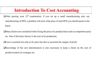 Introduction To Cost Accounting
After passing your 12th
examination, if you set up a small manufacturing unit, say
manufacturing of PEN, a problem will arise what price of each PEN you should quote to the
buyer.
Many factors are considered while fixing the price of a product/item such as competitors price
etc. One of the basic factors is the cost of its production.
Cost is essential not only to fix price but also to ascertain the margin of profit.
Knowledge of the cost determination is also necessary to keep a check on the cost of
product/control on wastages etc.
 