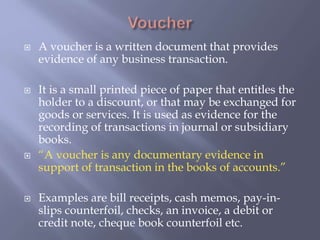  A voucher is a written document that provides
evidence of any business transaction.
 It is a small printed piece of paper that entitles the
holder to a discount, or that may be exchanged for
goods or services. It is used as evidence for the
recording of transactions in journal or subsidiary
books.
 “A voucher is any documentary evidence in
support of transaction in the books of accounts.”
 Examples are bill receipts, cash memos, pay-in-
slips counterfoil, checks, an invoice, a debit or
credit note, cheque book counterfoil etc.
 