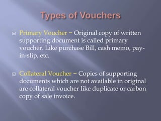  Primary Voucher − Original copy of written
supporting document is called primary
voucher. Like purchase Bill, cash memo, pay-
in-slip, etc.
 Collateral Voucher − Copies of supporting
documents which are not available in original
are collateral voucher like duplicate or carbon
copy of sale invoice.
 