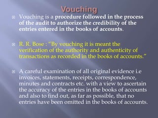  Vouching is a procedure followed in the process
of the audit to authorize the credibility of the
entries entered in the books of accounts.
 R. R. Bose : “By vouching it is meant the
verification of the authority and authenticity of
transactions as recorded in the books of accounts.”
 A careful examination of all original evidence i.e
invoices, statements, receipts, correspondence,
minutes and contracts etc. with a view to ascertain
the accuracy of the entries in the books of accounts
and also to find out, as far as possible, that no
entries have been omitted in the books of accounts.
 
