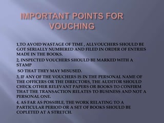 1,TO AVOID WASTAGE OF TIME , ALLVOUCHERS SHOULD BE
GOT SERIALLY NUMBERED AND FILED IN ORDER OF ENTRIES
MADE IN THE BOOKS.
2, INSPECTED VOUCHERS SHOULD BE MARKED WITH A
STAMP
SO THAT THEY MAY MISUSED.
3, IF ANY OF THE VOUCHERS IS IN THE PERSONAL NAME OF
THE OFFICERS OR THE DIRECTORS, THE AUDITOR SHOULD
CHECK OTHER RELEVANT PAPERS OR BOOKS TO CONFIRM
THAT THE TRANSACTION RELATES TO BUSINESS AND NOT A
PERSONAL ONE.
4, AS FAR AS POSSIBLE, THE WORK RELATING TO A
PARTICULAR PERIOD OR A SET OF BOOKS SHOULD BE
COPLETED AT A STRETCH.
 