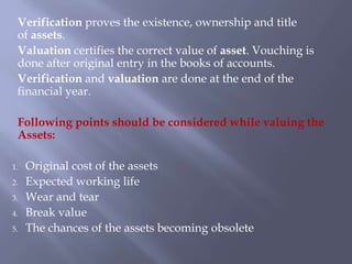 Verification proves the existence, ownership and title
of assets.
Valuation certifies the correct value of asset. Vouching is
done after original entry in the books of accounts.
Verification and valuation are done at the end of the
financial year.
Following points should be considered while valuing the
Assets:
1. Original cost of the assets
2. Expected working life
3. Wear and tear
4. Break value
5. The chances of the assets becoming obsolete
 