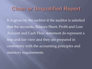 It is given by the auditor if the auditor is satisfied
that the accounts, Balance Sheet, Profit and Loss
Account and Cash Flow statement do represent a
true and fair view and they are prepared in
conformity with the accounting principles and
statutory requirements.
 