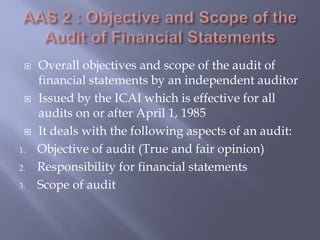  Overall objectives and scope of the audit of
financial statements by an independent auditor
 Issued by the ICAI which is effective for all
audits on or after April 1, 1985
 It deals with the following aspects of an audit:
1. Objective of audit (True and fair opinion)
2. Responsibility for financial statements
3. Scope of audit
 