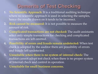 1. No Scientific Approach: It is a traditional auditing technique
where no scientific approach is used in selecting the samples,
hence the results drawn on it tends to be incorrect.
2. Risk cannot be measured: It is not possible to measure the
amount of risk.
3. Complicated transactions are not checked: The audit assistants
select only simple transactions for checking and complicated
transactions are left omitted.
4. Possibility of errors and frauds remain undetected: When test
check is adopted by the auditor there are possibility of errors
and frauds left undetected.
5. Unsuitable when there is no system of internal check: The
auditor cannot adopt test check when there is no proper system
of Internal check and control in operation.
6. Unsuitable for small business concerns.
 