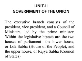 UNIT-II
GOVERNMENT OF THE UNION
The executive branch consists of the
president, vice president, and a Council of
Ministers, led by the prime minister.
Within the legislative branch are the two
houses of parliament—the lower house,
or Lok Sabha (House of the People), and
the upper house, or Rajya Sabha (Council
of States).
 