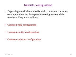 Transistor configuration
• Depending on which terminal is made common to input and
output port there are three possible configurations of the
transistor. They are as follows:
• Common base configuration
• Common emitter configuration
• Common collector configuration
15 October 2023 14
 