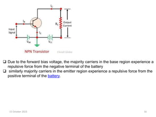 15 October 2023 16
 Due to the forward bias voltage, the majority carriers in the base region experience a
repulsive force from the negative terminal of the battery
 similarly majority carriers in the emitter region experience a repulsive force from the
positive terminal of the battery.
 