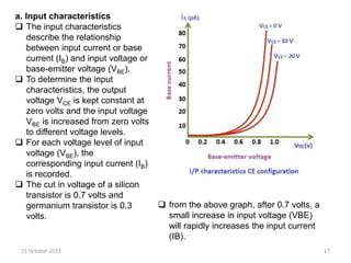 15 October 2023 17
a. Input characteristics
 The input characteristics
describe the relationship
between input current or base
current (IB) and input voltage or
base-emitter voltage (VBE).
 To determine the input
characteristics, the output
voltage VCE is kept constant at
zero volts and the input voltage
VBE is increased from zero volts
to different voltage levels.
 For each voltage level of input
voltage (VBE), the
corresponding input current (IB)
is recorded.
 The cut in voltage of a silicon
transistor is 0.7 volts and
germanium transistor is 0.3
volts.
 from the above graph, after 0.7 volts, a
small increase in input voltage (VBE)
will rapidly increases the input current
(IB).
 