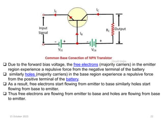 15 October 2023 22
 Due to the forward bias voltage, the free electrons (majority carriers) in the emitter
region experience a repulsive force from the negative terminal of the battery
 similarly holes (majority carriers) in the base region experience a repulsive force
from the positive terminal of the battery.
 As a result, free electrons start flowing from emitter to base similarly holes start
flowing from base to emitter.
 Thus free electrons are flowing from emitter to base and holes are flowing from base
to emitter.
 