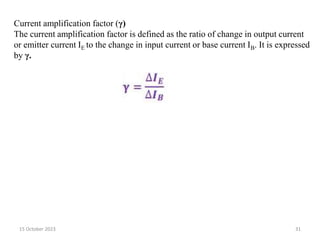 15 October 2023 31
Current amplification factor (γ)
The current amplification factor is defined as the ratio of change in output current
or emitter current IE to the change in input current or base current IB. It is expressed
by γ.
 