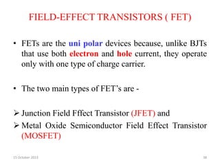 FIELD-EFFECT TRANSISTORS ( FET)
• FETs are the uni polar devices because, unlike BJTs
that use both electron and hole current, they operate
only with one type of charge carrier.
• The two main types of FET’s are -
 Junction Field Fffect Transistor (JFET) and
 Metal Oxide Semiconductor Field Effect Transistor
(MOSFET)
15 October 2023 38
 