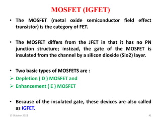 MOSFET (IGFET)
• The MOSFET (metal oxide semiconductor field effect
transistor) is the category of FET.
• The MOSFET differs from the JFET in that it has no PN
junction structure; instead, the gate of the MOSFET is
insulated from the channel by a silicon dioxide (Sio2) layer.
• Two basic types of MOSFETS are :
 Depletion ( D ) MOSFET and
 Enhancement ( E ) MOSFET
• Because of the insulated gate, these devices are also called
as IGFET.
15 October 2023 41
 
