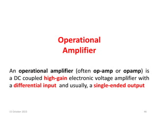 Operational
Amplifier
An operational amplifier (often op-amp or opamp) is
a DC coupled high-gain electronic voltage amplifier with
a differential input and usually, a single-ended output
15 October 2023 46
 