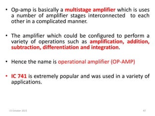 • Op-amp is basically a multistage amplifier which is uses
a number of amplifier stages interconnected to each
other in a complicated manner.
• The amplifier which could be configured to perform a
variety of operations such as amplification, addition,
subtraction, differentiation and integration.
• Hence the name is operational amplifier (OP-AMP)
• IC 741 is extremely popular and was used in a variety of
applications.
15 October 2023 47
 